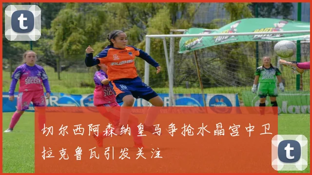 切尔西阿森纳皇马争抢水晶宫中卫拉克鲁瓦引发关注