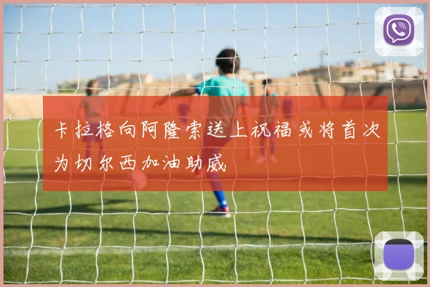 卡拉格向阿隆索送上祝福或将首次为切尔西加油助威