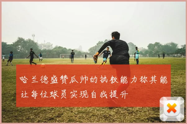 哈兰德盛赞瓜帅的执教能力称其能让每位球员实现自我提升