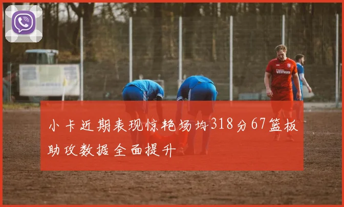 小卡近期表现惊艳场均318分67篮板助攻数据全面提升