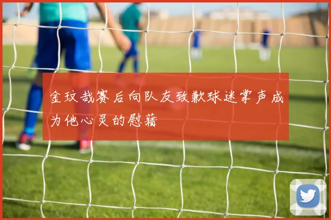金玟哉赛后向队友致歉球迷掌声成为他心灵的慰藉