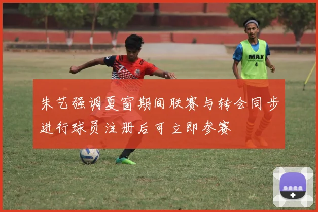 朱艺强调夏窗期间联赛与转会同步进行球员注册后可立即参赛