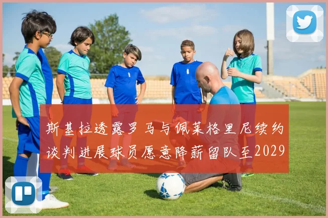 斯基拉透露罗马与佩莱格里尼续约谈判进展球员愿意降薪留队至2029年