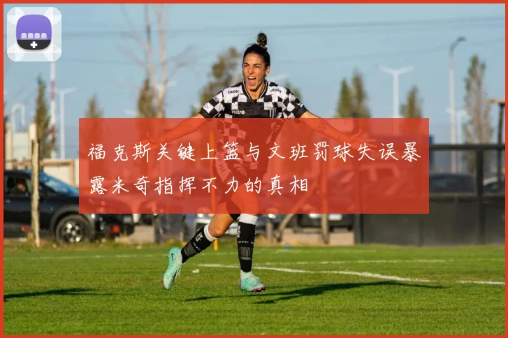 福克斯关键上篮与文班罚球失误暴露米奇指挥不力的真相