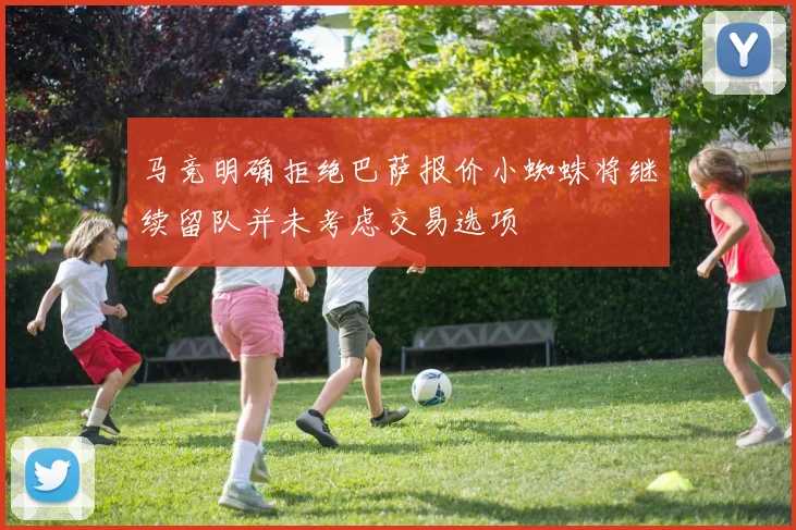 马竞明确拒绝巴萨报价小蜘蛛将继续留队并未考虑交易选项
