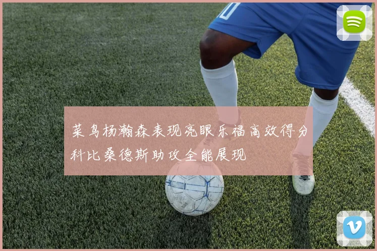 菜鸟杨瀚森表现亮眼乐福高效得分科比桑德斯助攻全能展现