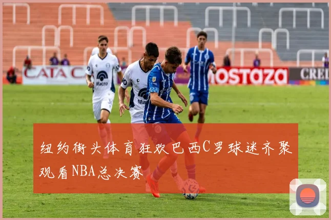 纽约街头体育狂欢巴西C罗球迷齐聚观看NBA总决赛