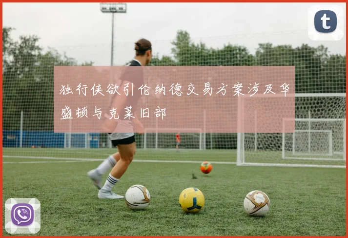 独行侠欲引伦纳德交易方案涉及华盛顿与克莱旧部
