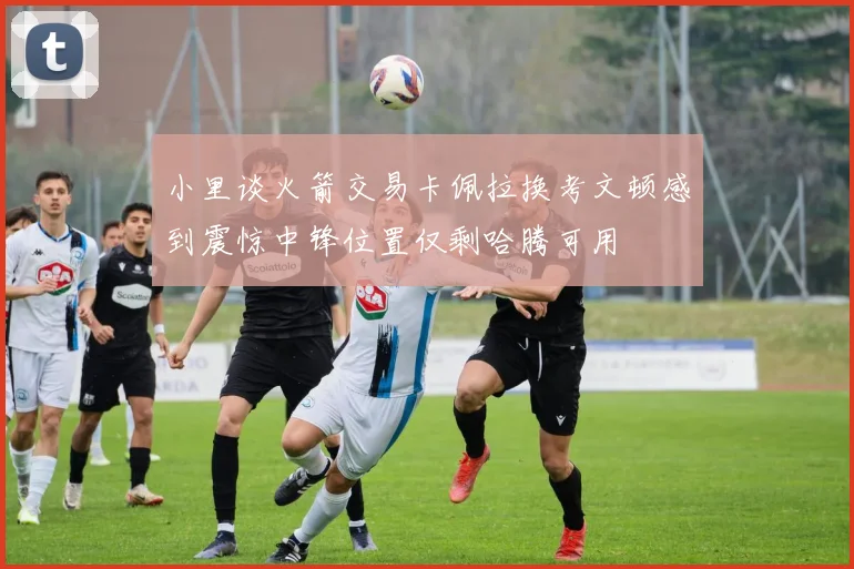 小里谈火箭交易卡佩拉换考文顿感到震惊中锋位置仅剩哈腾可用