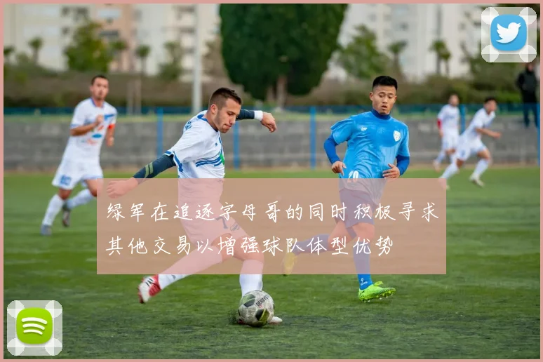 绿军在追逐字母哥的同时积极寻求其他交易以增强球队体型优势