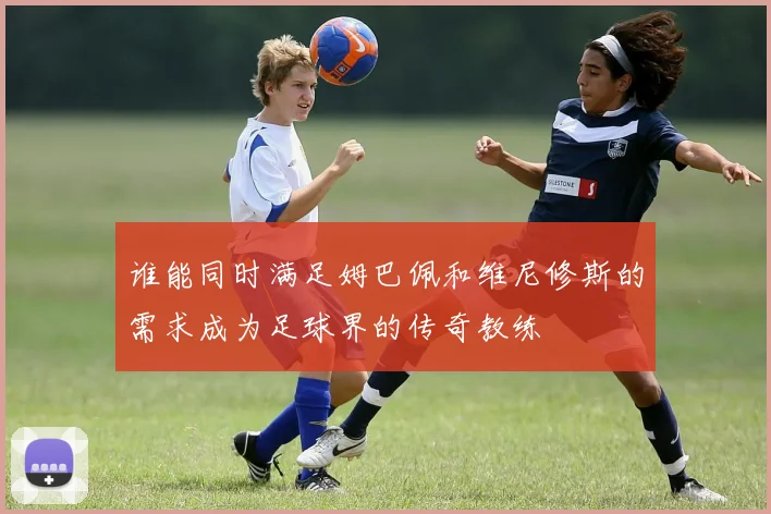 谁能同时满足姆巴佩和维尼修斯的需求成为足球界的传奇教练