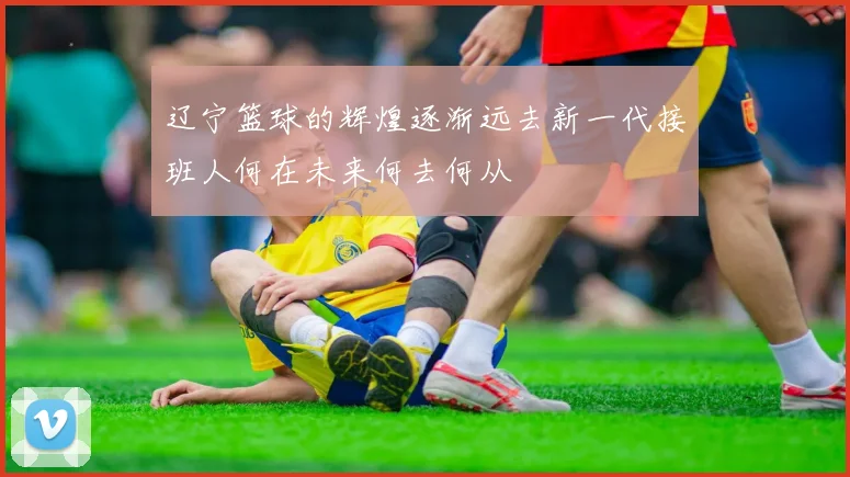 辽宁篮球的辉煌逐渐远去新一代接班人何在未来何去何从