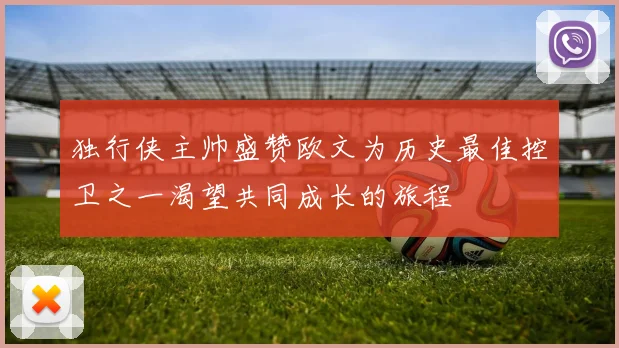 独行侠主帅盛赞欧文为历史最佳控卫之一渴望共同成长的旅程