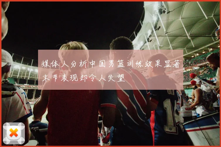 媒体人分析中国男篮训练效果显著末节表现却令人失望