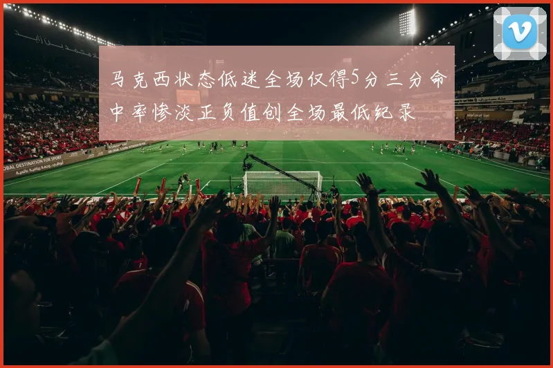 马克西状态低迷全场仅得5分三分命中率惨淡正负值创全场最低纪录