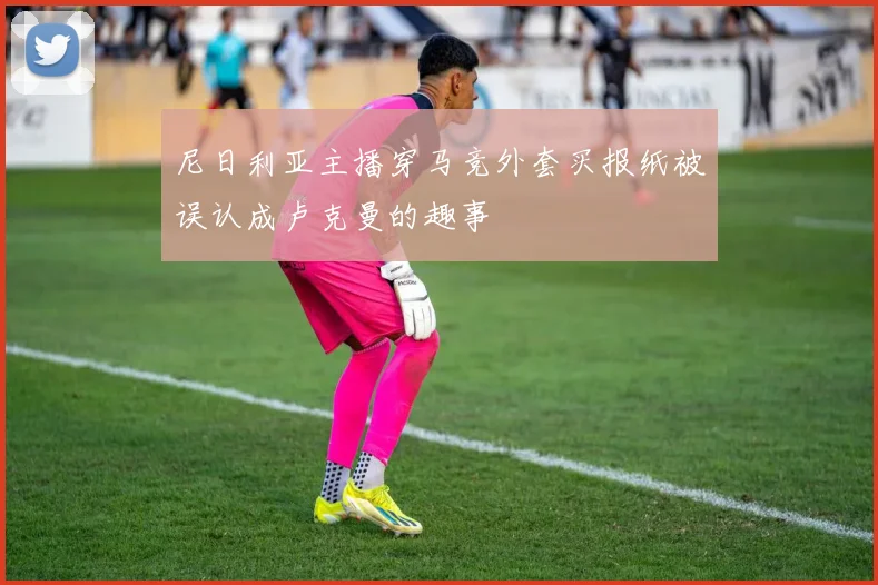 尼日利亚主播穿马竞外套买报纸被误认成卢克曼的趣事