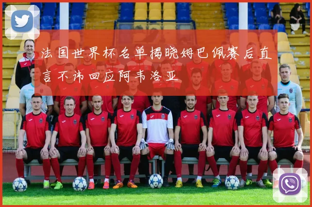 法国世界杯名单揭晓姆巴佩赛后直言不讳回应阿韦洛亚