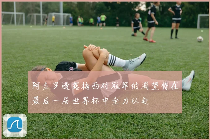 阿圭罗透露梅西对冠军的渴望将在最后一届世界杯中全力以赴